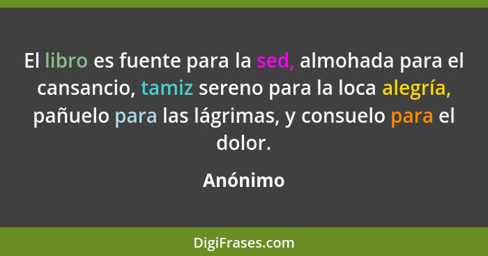 El libro es fuente para la sed, almohada para el cansancio, tamiz sereno para la loca alegría, pañuelo para las lágrimas, y consuelo para el... - Anónimo