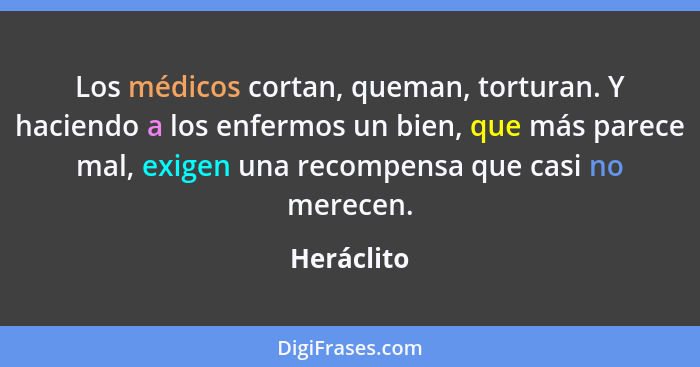 Los médicos cortan, queman, torturan. Y haciendo a los enfermos un bien, que más parece mal, exigen una recompensa que casi no merecen.... - Heráclito