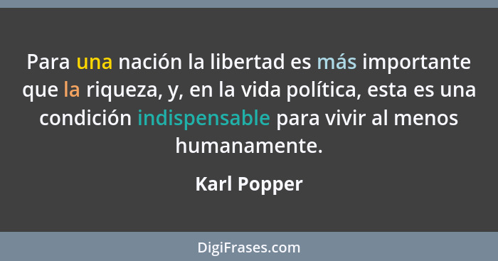 Para una nación la libertad es más importante que la riqueza, y, en la vida política, esta es una condición indispensable para vivir al... - Karl Popper