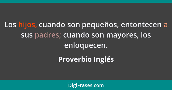 Los hijos, cuando son pequeños, entontecen a sus padres; cuando son mayores, los enloquecen.... - Proverbio Inglés