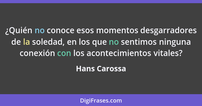 ¿Quién no conoce esos momentos desgarradores de la soledad, en los que no sentimos ninguna conexión con los acontecimientos vitales?... - Hans Carossa