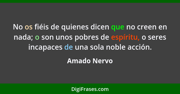 No os fiéis de quienes dicen que no creen en nada; o son unos pobres de espíritu, o seres incapaces de una sola noble acción.... - Amado Nervo