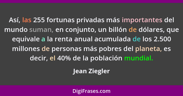 Así, las 255 fortunas privadas más importantes del mundo suman, en conjunto, un billón de dólares, que equivale a la renta anual acumul... - Jean Ziegler