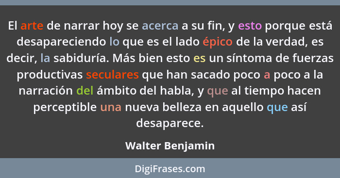 El arte de narrar hoy se acerca a su fin, y esto porque está desapareciendo lo que es el lado épico de la verdad, es decir, la sabid... - Walter Benjamin