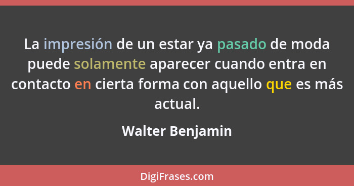 La impresión de un estar ya pasado de moda puede solamente aparecer cuando entra en contacto en cierta forma con aquello que es más... - Walter Benjamin