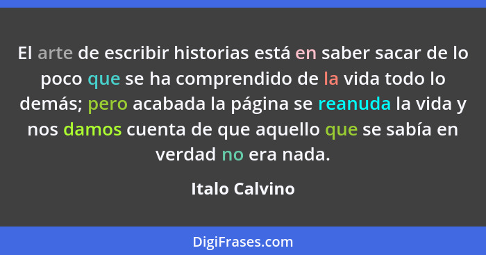 El arte de escribir historias está en saber sacar de lo poco que se ha comprendido de la vida todo lo demás; pero acabada la página se... - Italo Calvino