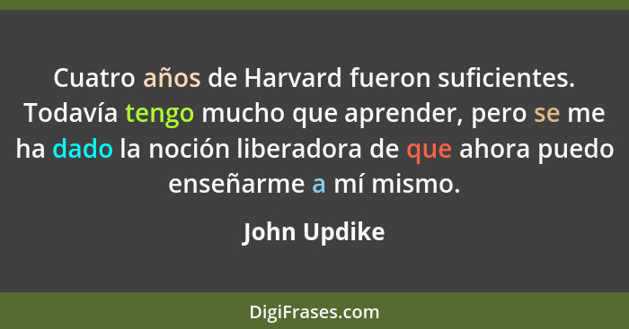 Cuatro años de Harvard fueron suficientes. Todavía tengo mucho que aprender, pero se me ha dado la noción liberadora de que ahora puedo... - John Updike