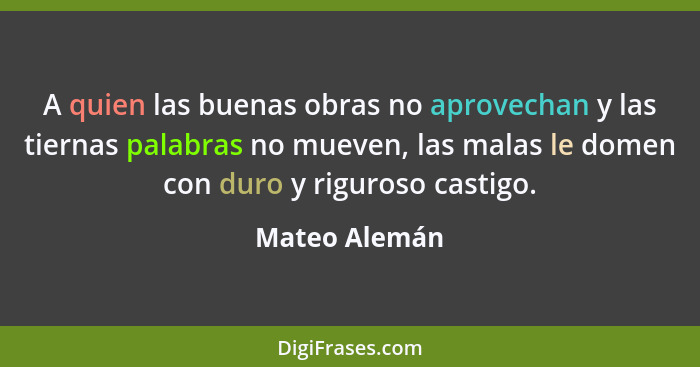 A quien las buenas obras no aprovechan y las tiernas palabras no mueven, las malas le domen con duro y riguroso castigo.... - Mateo Alemán