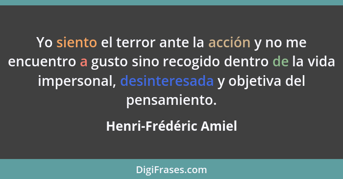 Yo siento el terror ante la acción y no me encuentro a gusto sino recogido dentro de la vida impersonal, desinteresada y objeti... - Henri-Frédéric Amiel