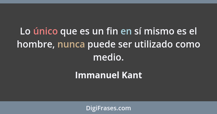 Lo único que es un fin en sí mismo es el hombre, nunca puede ser utilizado como medio.... - Immanuel Kant