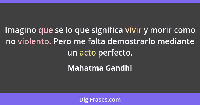 Imagino que sé lo que significa vivir y morir como no violento. Pero me falta demostrarlo mediante un acto perfecto.... - Mahatma Gandhi