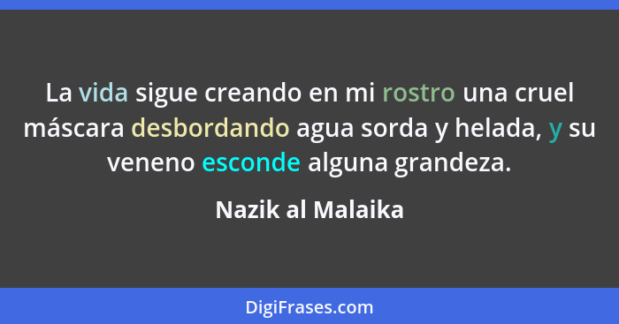 La vida sigue creando en mi rostro una cruel máscara desbordando agua sorda y helada, y su veneno esconde alguna grandeza.... - Nazik al Malaika