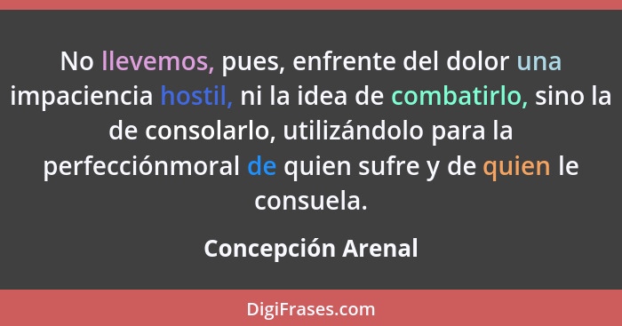 No llevemos, pues, enfrente del dolor una impaciencia hostil, ni la idea de combatirlo, sino la de consolarlo, utilizándolo para l... - Concepción Arenal