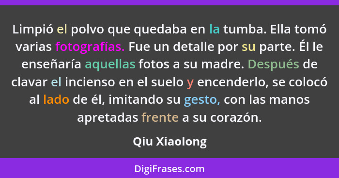 Limpió el polvo que quedaba en la tumba. Ella tomó varias fotografías. Fue un detalle por su parte. Él le enseñaría aquellas fotos a su... - Qiu Xiaolong