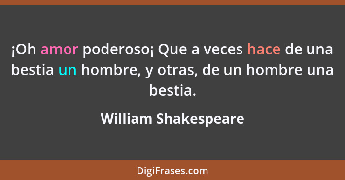 ¡Oh amor poderoso¡ Que a veces hace de una bestia un hombre, y otras, de un hombre una bestia.... - William Shakespeare