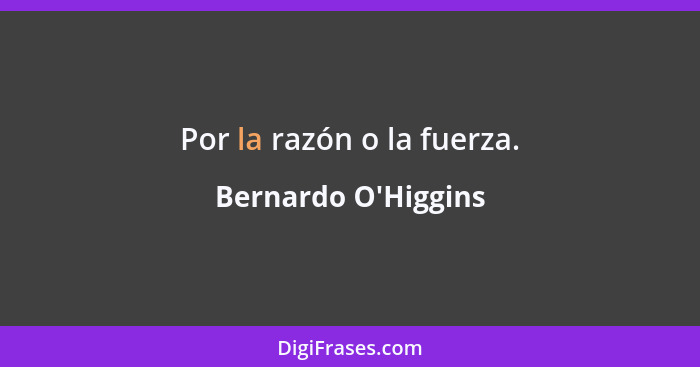 Por la razón o la fuerza.... - Bernardo O'Higgins