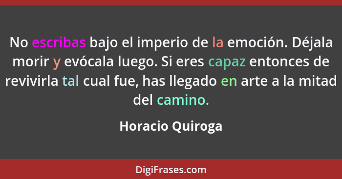 No escribas bajo el imperio de la emoción. Déjala morir y evócala luego. Si eres capaz entonces de revivirla tal cual fue, has llega... - Horacio Quiroga