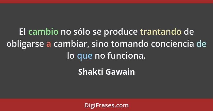 El cambio no sólo se produce trantando de obligarse a cambiar, sino tomando conciencia de lo que no funciona.... - Shakti Gawain