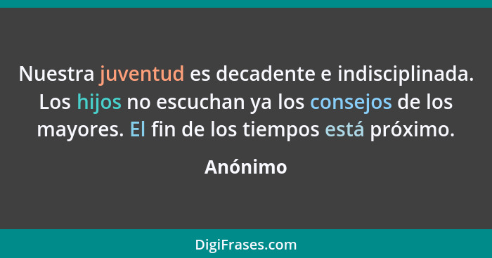 Nuestra juventud es decadente e indisciplinada. Los hijos no escuchan ya los consejos de los mayores. El fin de los tiempos está próximo.... - Anónimo