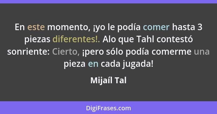 En este momento, ¡yo le podía comer hasta 3 piezas diferentes!. Alo que Tahl contestó sonriente: Cierto, ¡pero sólo podía comerme una pie... - Mijaíl Tal