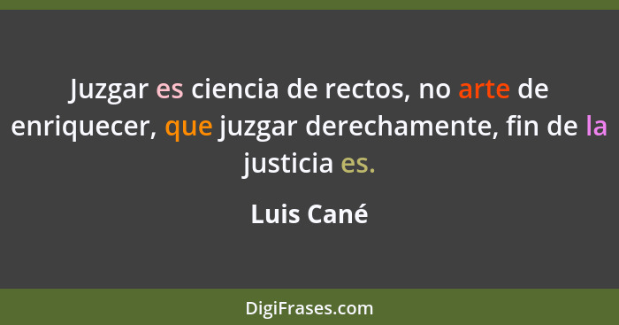 Juzgar es ciencia de rectos, no arte de enriquecer, que juzgar derechamente, fin de la justicia es.... - Luis Cané