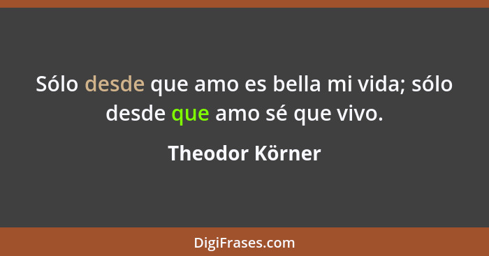 Sólo desde que amo es bella mi vida; sólo desde que amo sé que vivo.... - Theodor Körner