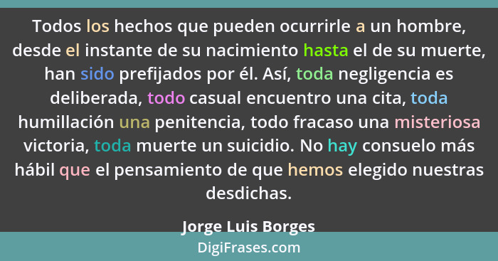 Todos los hechos que pueden ocurrirle a un hombre, desde el instante de su nacimiento hasta el de su muerte, han sido prefijados p... - Jorge Luis Borges