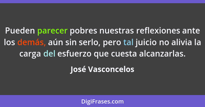 Pueden parecer pobres nuestras reflexiones ante los demás, aún sin serlo, pero tal juicio no alivia la carga del esfuerzo que cuest... - José Vasconcelos