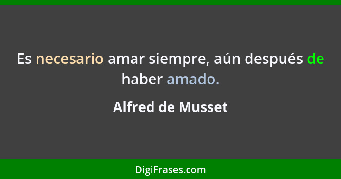 Es necesario amar siempre, aún después de haber amado.... - Alfred de Musset