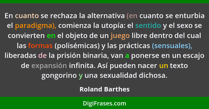 En cuanto se rechaza la alternativa (en cuanto se enturbia el paradigma), comienza la utopía: el sentido y el sexo se convierten en e... - Roland Barthes