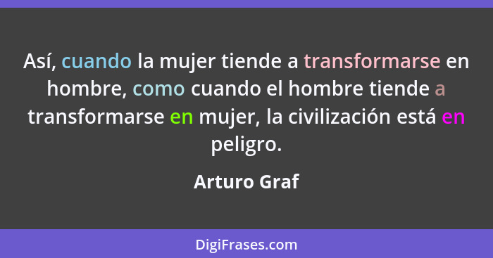 Así, cuando la mujer tiende a transformarse en hombre, como cuando el hombre tiende a transformarse en mujer, la civilización está en pe... - Arturo Graf