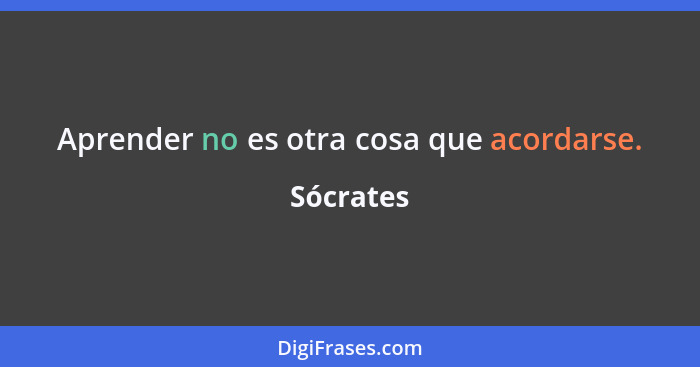 Aprender no es otra cosa que acordarse.... - Sócrates