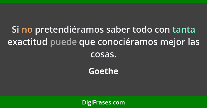 Si no pretendiéramos saber todo con tanta exactitud puede que conociéramos mejor las cosas.... - Goethe