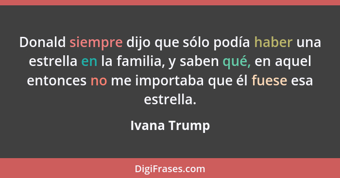 Donald siempre dijo que sólo podía haber una estrella en la familia, y saben qué, en aquel entonces no me importaba que él fuese esa est... - Ivana Trump