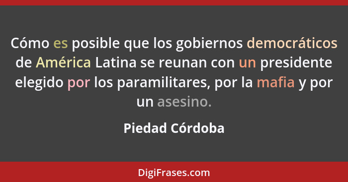 Cómo es posible que los gobiernos democráticos de América Latina se reunan con un presidente elegido por los paramilitares, por la ma... - Piedad Córdoba