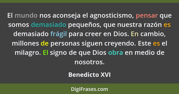 El mundo nos aconseja el agnosticismo, pensar que somos demasiado pequeños, que nuestra razón es demasiado frágil para creer en Dios.... - Benedicto XVI