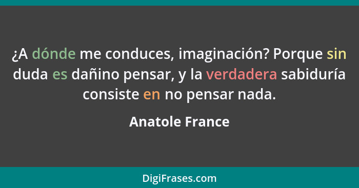 ¿A dónde me conduces, imaginación? Porque sin duda es dañino pensar, y la verdadera sabiduría consiste en no pensar nada.... - Anatole France