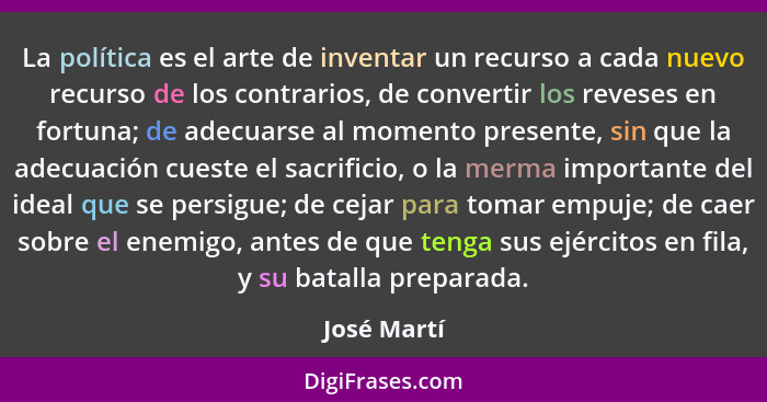 La política es el arte de inventar un recurso a cada nuevo recurso de los contrarios, de convertir los reveses en fortuna; de adecuarse a... - José Martí