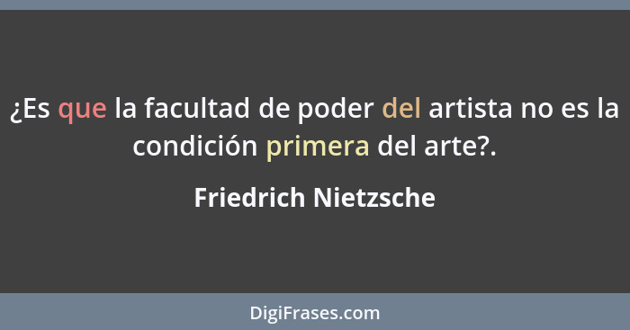 ¿Es que la facultad de poder del artista no es la condición primera del arte?.... - Friedrich Nietzsche