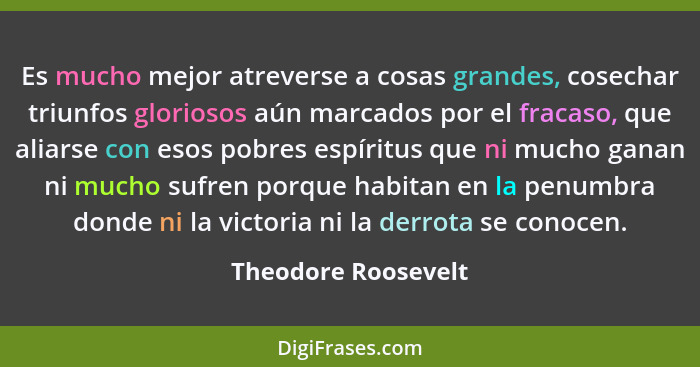 Es mucho mejor atreverse a cosas grandes, cosechar triunfos gloriosos aún marcados por el fracaso, que aliarse con esos pobres es... - Theodore Roosevelt