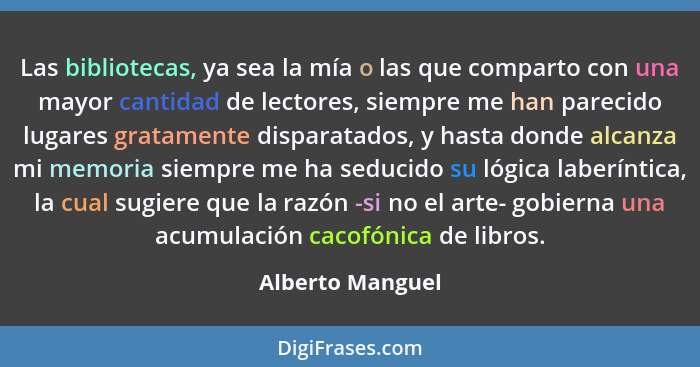 Las bibliotecas, ya sea la mía o las que comparto con una mayor cantidad de lectores, siempre me han parecido lugares gratamente dis... - Alberto Manguel