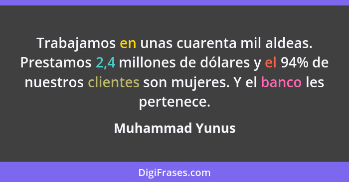 Trabajamos en unas cuarenta mil aldeas. Prestamos 2,4 millones de dólares y el 94% de nuestros clientes son mujeres. Y el banco les p... - Muhammad Yunus