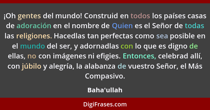 ¡Oh gentes del mundo! Construid en todos los países casas de adoración en el nombre de Quien es el Señor de todas las religiones. Hac... - Baha'ullah