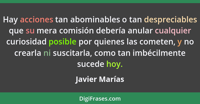 Hay acciones tan abominables o tan despreciables que su mera comisión debería anular cualquier curiosidad posible por quienes las come... - Javier Marías