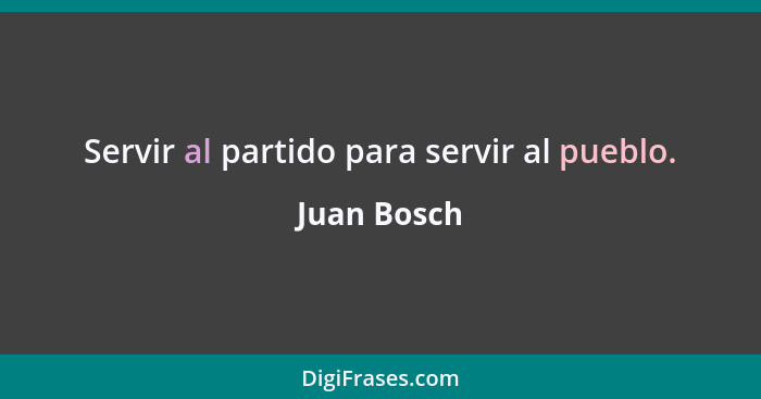 Servir al partido para servir al pueblo.... - Juan Bosch