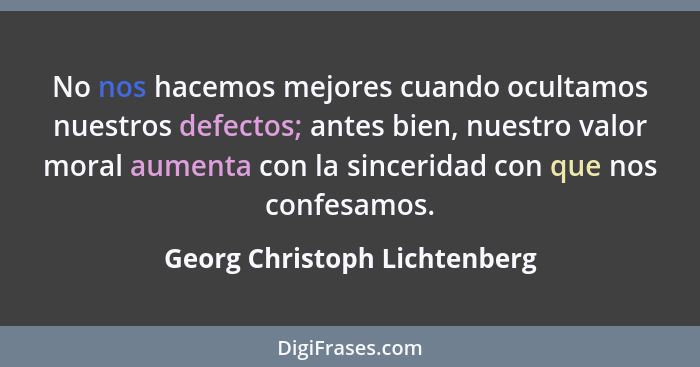 No nos hacemos mejores cuando ocultamos nuestros defectos; antes bien, nuestro valor moral aumenta con la sinceridad con... - Georg Christoph Lichtenberg