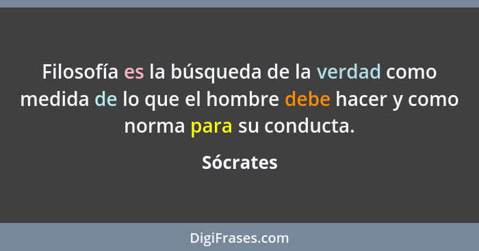 Filosofía es la búsqueda de la verdad como medida de lo que el hombre debe hacer y como norma para su conducta.... - Sócrates