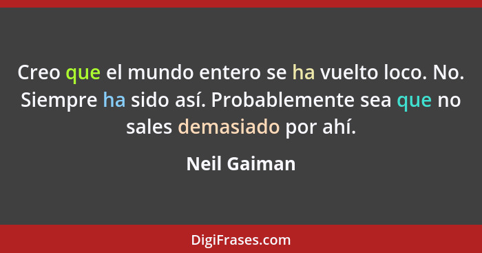 Creo que el mundo entero se ha vuelto loco. No. Siempre ha sido así. Probablemente sea que no sales demasiado por ahí.... - Neil Gaiman