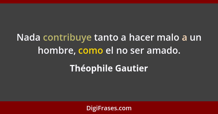 Nada contribuye tanto a hacer malo a un hombre, como el no ser amado.... - Théophile Gautier