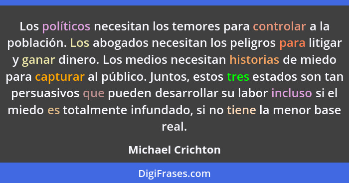 Los políticos necesitan los temores para controlar a la población. Los abogados necesitan los peligros para litigar y ganar dinero.... - Michael Crichton